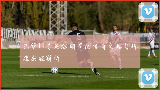 巴萨11号足球明星的传奇之路与辉煌成就解析