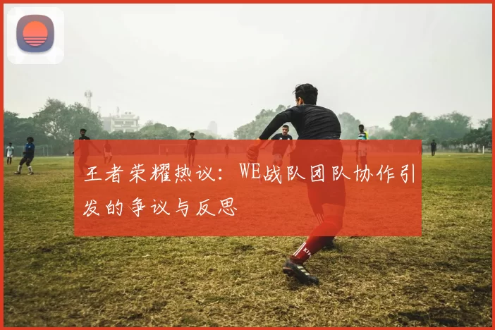 王者荣耀热议：WE战队团队协作引发的争议与反思