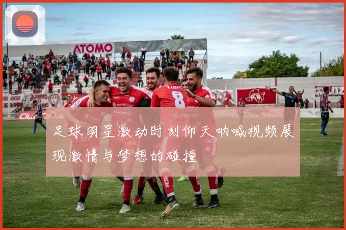 足球明星激动时刻仰天呐喊视频展现激情与梦想的碰撞