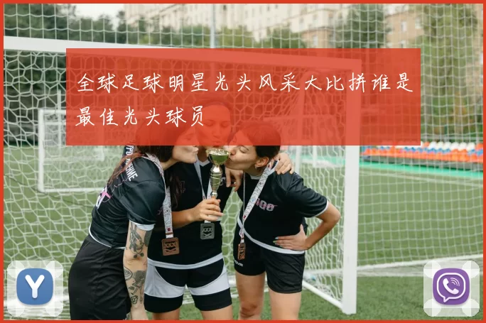 全球足球明星光头风采大比拼谁是最佳光头球员