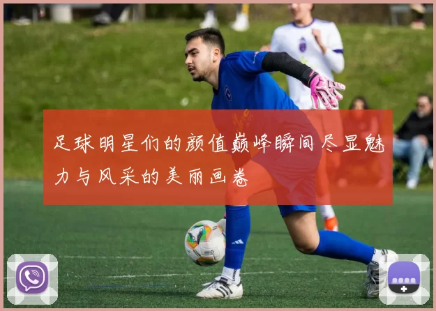足球明星们的颜值巅峰瞬间尽显魅力与风采的美丽画卷