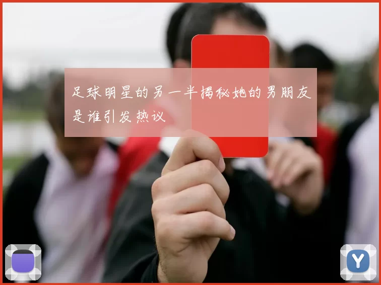 足球明星的另一半揭秘她的男朋友是谁引发热议