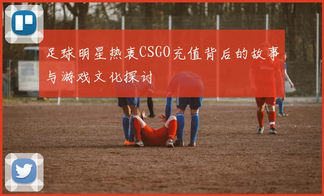 足球明星热衷CSGO充值背后的故事与游戏文化探讨