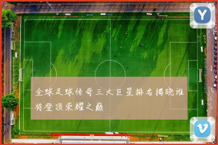 全球足球传奇三大巨星排名揭晓谁将登顶荣耀之巅