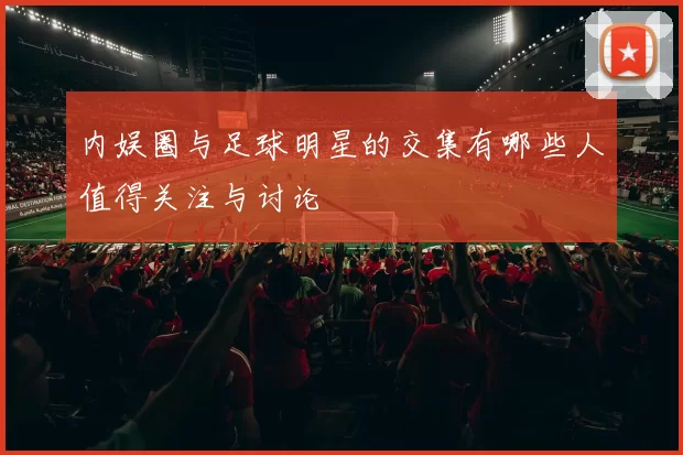 内娱圈与足球明星的交集有哪些人值得关注与讨论