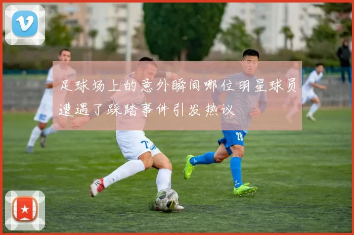 足球场上的意外瞬间哪位明星球员遭遇了踩踏事件引发热议