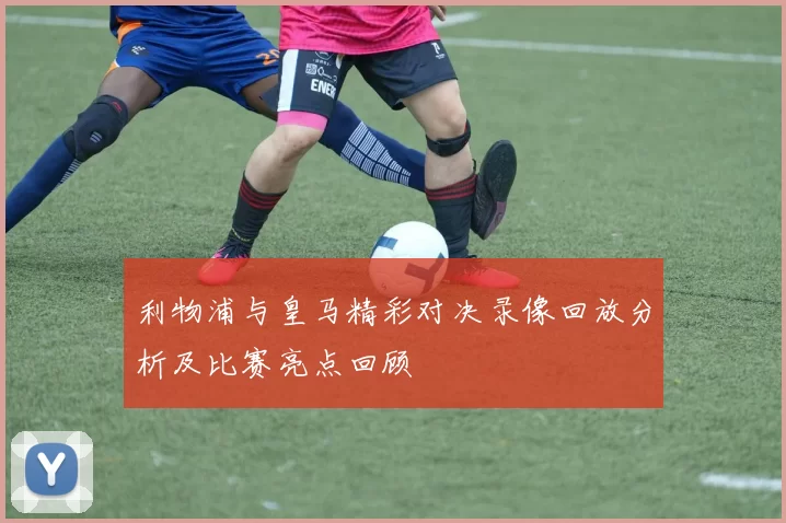 利物浦与皇马精彩对决录像回放分析及比赛亮点回顾
