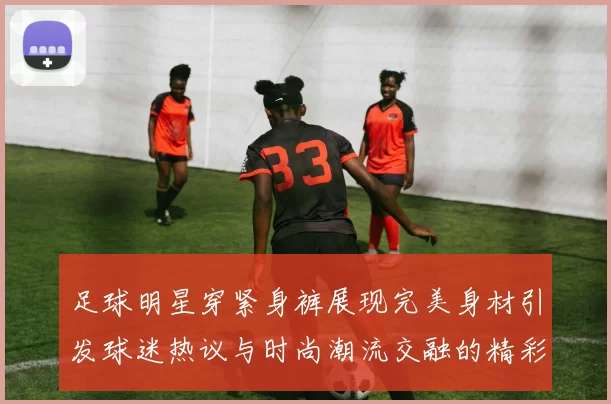 足球明星穿紧身裤展现完美身材引发球迷热议与时尚潮流交融的精彩瞬间