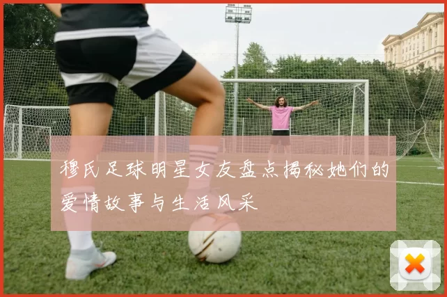 穆氏足球明星女友盘点揭秘她们的爱情故事与生活风采