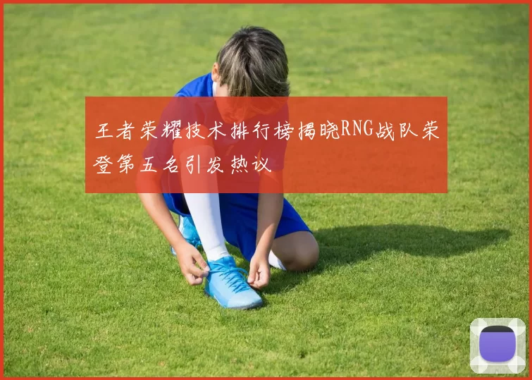 王者荣耀技术排行榜揭晓RNG战队荣登第五名引发热议