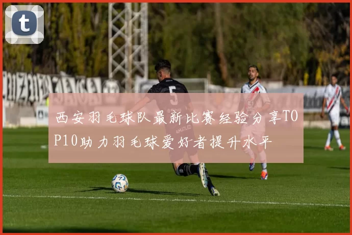 西安羽毛球队最新比赛经验分享TOP10助力羽毛球爱好者提升水平