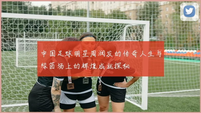 中国足球明星周润发的传奇人生与绿茵场上的辉煌成就探秘