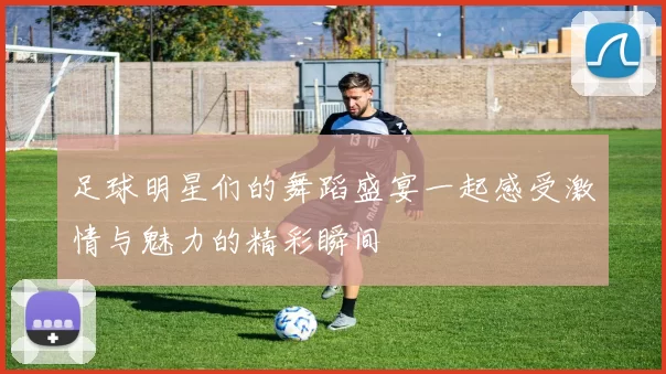 足球明星们的舞蹈盛宴一起感受激情与魅力的精彩瞬间