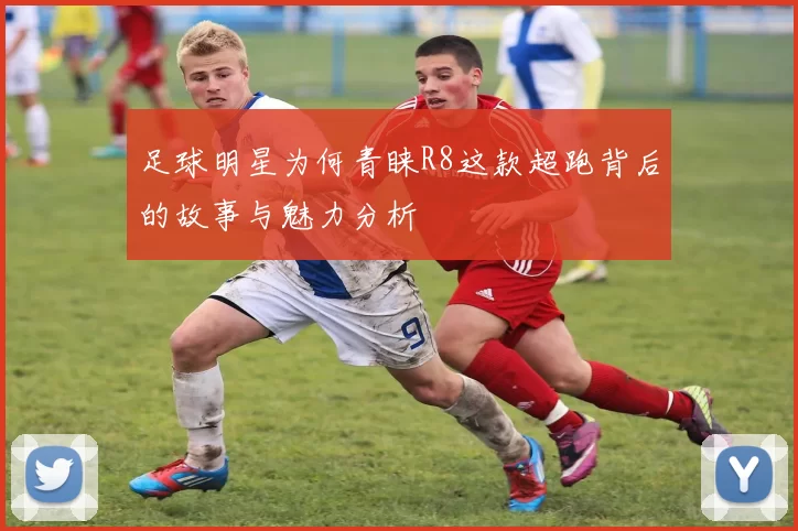 足球明星为何青睐R8这款超跑背后的故事与魅力分析