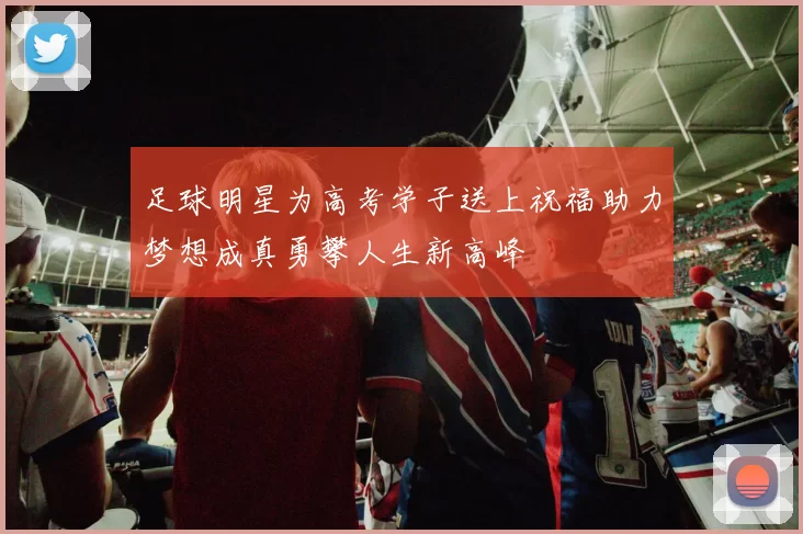 足球明星为高考学子送上祝福助力梦想成真勇攀人生新高峰