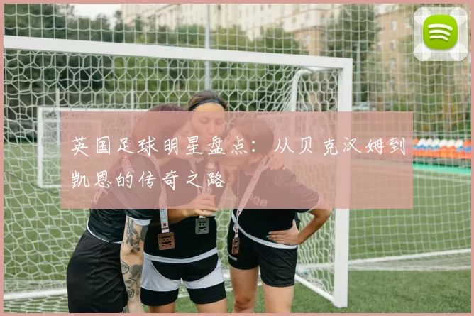 英国足球明星盘点：从贝克汉姆到凯恩的传奇之路