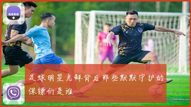 足球明星光鲜背后那些默默守护的保镖们是谁