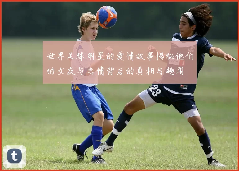 世界足球明星的爱情故事揭秘他们的女友与恋情背后的真相与趣闻