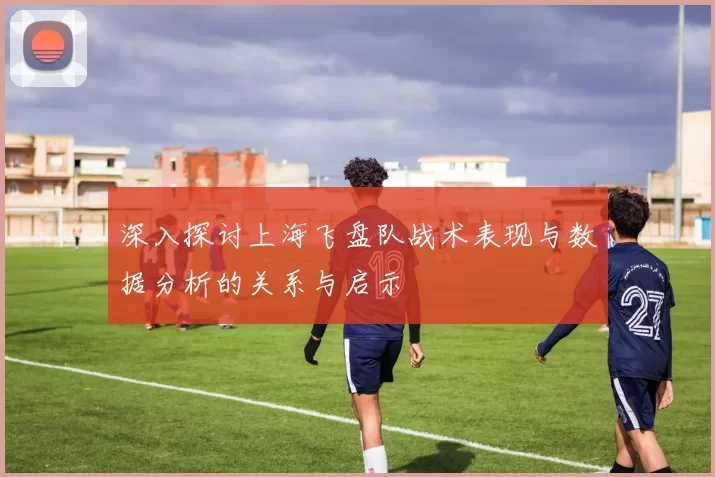 深入探讨上海飞盘队战术表现与数据分析的关系与启示