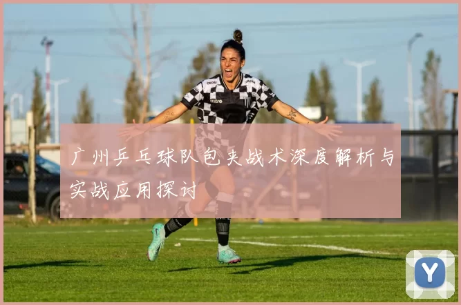 广州乒乓球队包夹战术深度解析与实战应用探讨