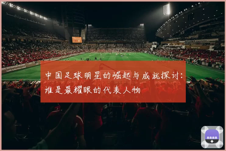 中国足球明星的崛起与成就探讨：谁是最耀眼的代表人物