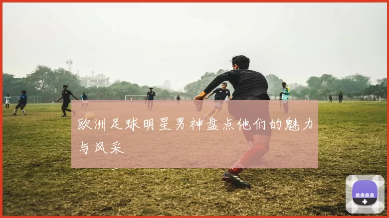 欧洲足球明星男神盘点他们的魅力与风采