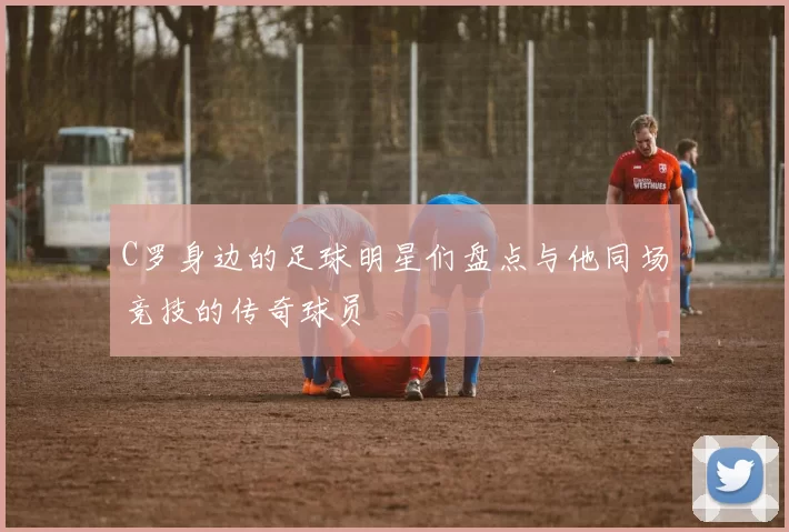 C罗身边的足球明星们盘点与他同场竞技的传奇球员