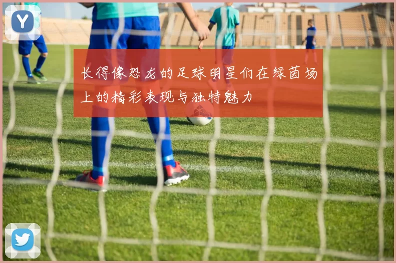 长得像恐龙的足球明星们在绿茵场上的精彩表现与独特魅力