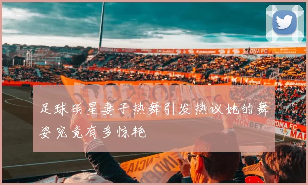 足球明星妻子热舞引发热议她的舞姿究竟有多惊艳