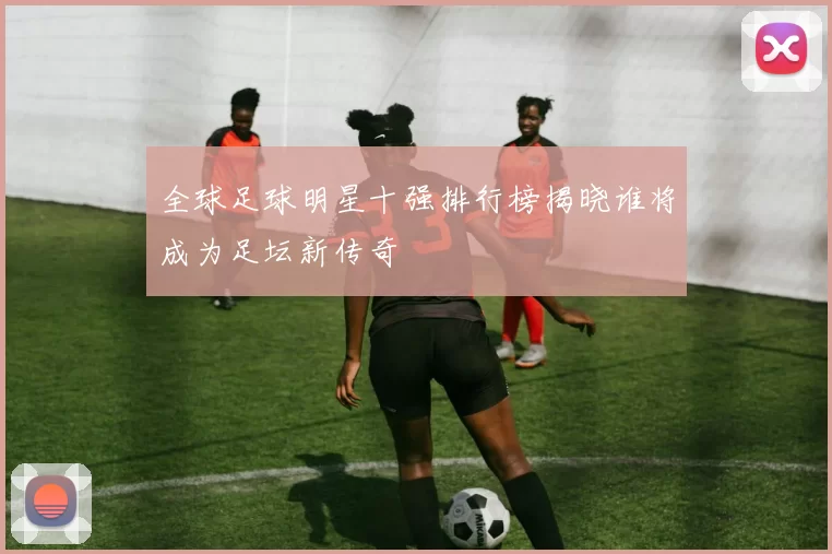 全球足球明星十强排行榜揭晓谁将成为足坛新传奇
