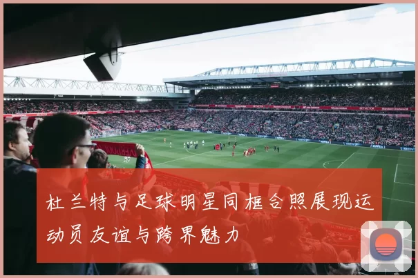 杜兰特与足球明星同框合照展现运动员友谊与跨界魅力