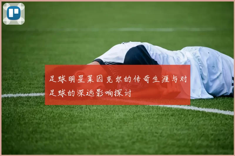 足球明星莱因克尔的传奇生涯与对足球的深远影响探讨