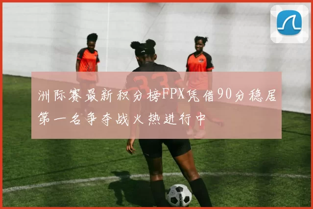 洲际赛最新积分榜FPX凭借90分稳居第一名争夺战火热进行中