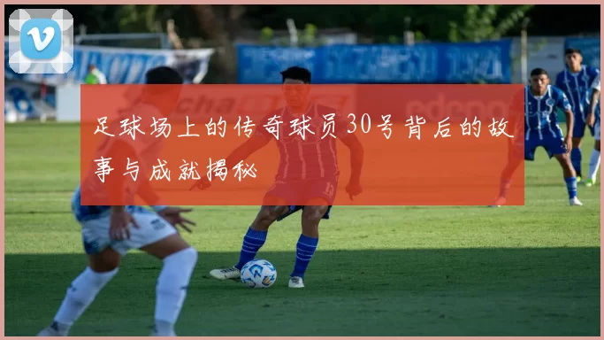 足球场上的传奇球员30号背后的故事与成就揭秘