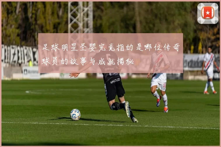 足球明星圣婴究竟指的是哪位传奇球员的故事与成就揭秘