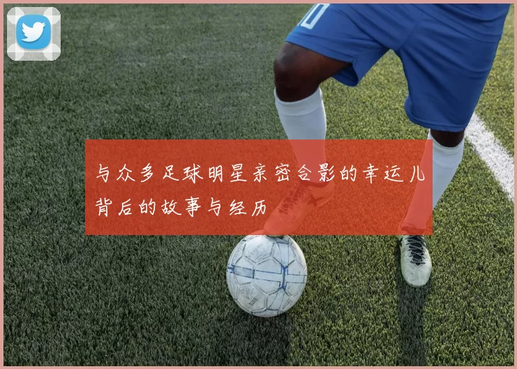 与众多足球明星亲密合影的幸运儿背后的故事与经历
