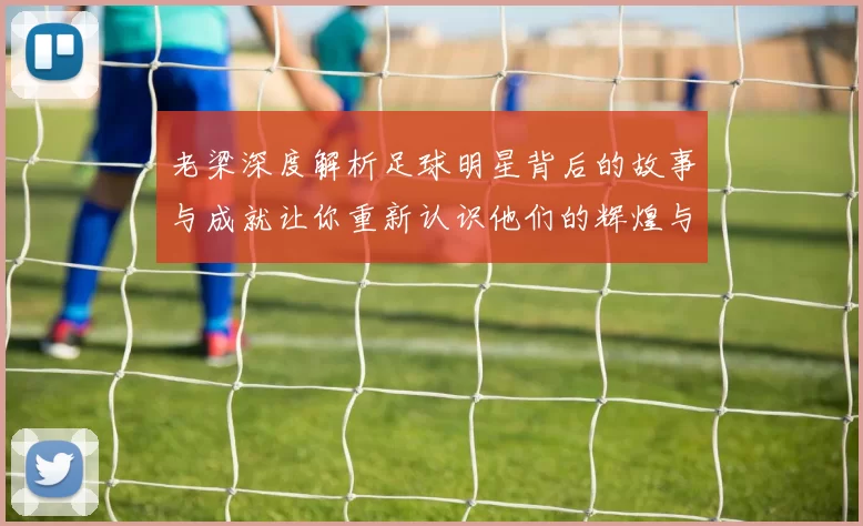 老梁深度解析足球明星背后的故事与成就让你重新认识他们的辉煌与挑战