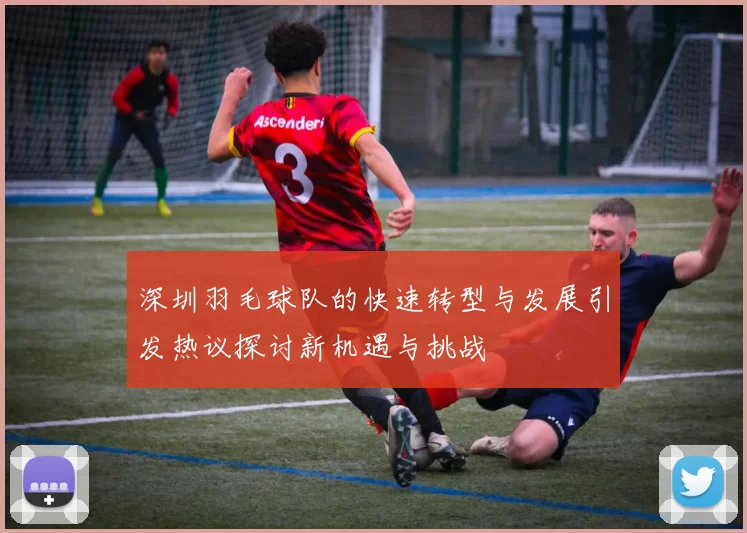 深圳羽毛球队的快速转型与发展引发热议探讨新机遇与挑战